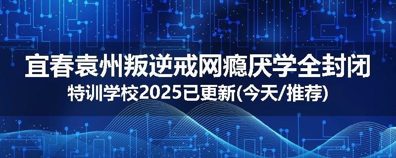 宜春袁州叛逆戒网瘾厌学全封闭特训学校2025已更新(今天/推荐)