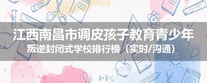江西南昌市调皮孩子教育青少年叛逆封闭式学校排行榜（实时/沟通）
