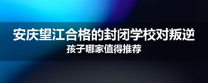 安庆望江合格的封闭学校对叛逆孩子哪家值得推荐