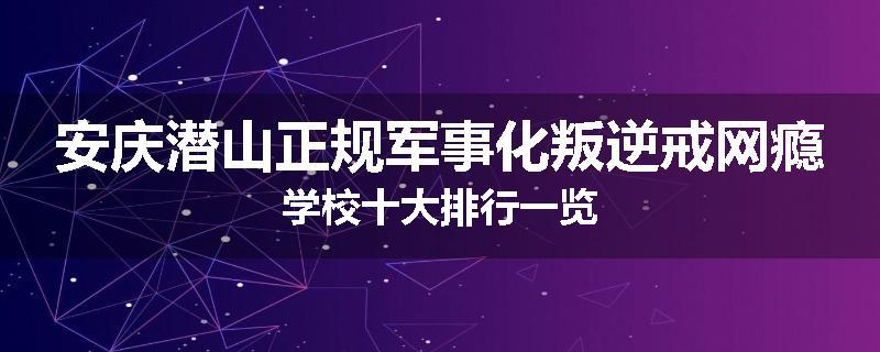 安庆潜山正规军事化叛逆戒网瘾学校十大排行一览
