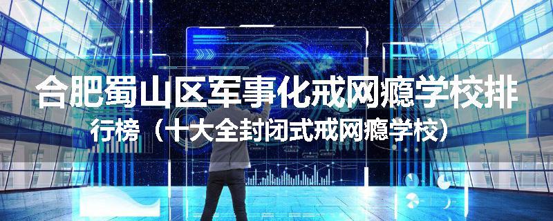 合肥蜀山区军事化戒网瘾学校排行榜（十大全封闭式戒网瘾学校）