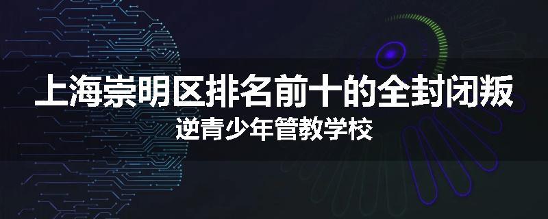 上海崇明区排名前十的全封闭叛逆青少年管教学校
