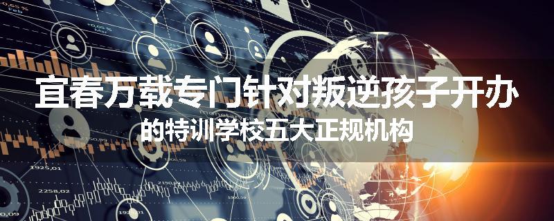 宜春万载专门针对叛逆孩子开办的特训学校五大正规机构