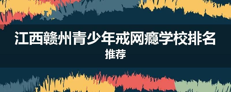 江西赣州青少年戒网瘾学校排名推荐