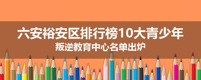 六安裕安区排行榜10大青少年叛逆教育中心名单出炉