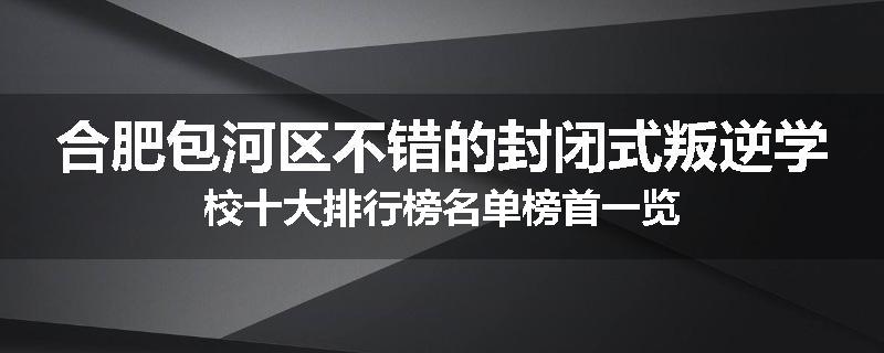 合肥包河区不错的封闭式叛逆学校十大排行榜名单榜首一览