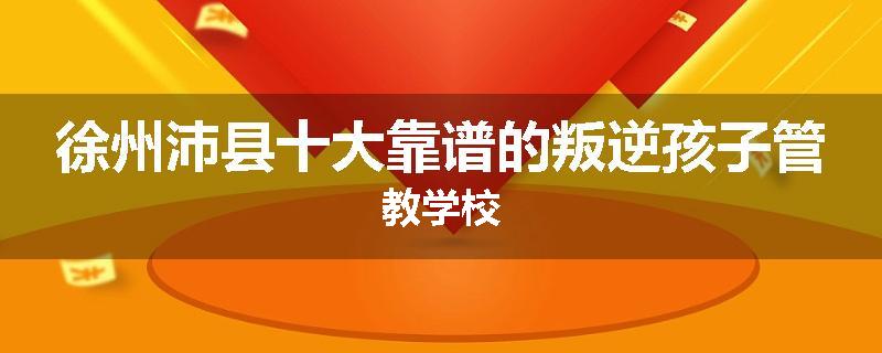 徐州沛县十大靠谱的叛逆孩子管教学校