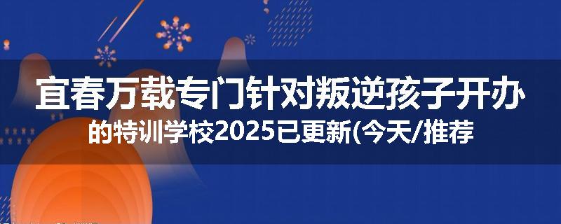 宜春万载专门针对叛逆孩子开办的特训学校2025已更新(今天/推荐)