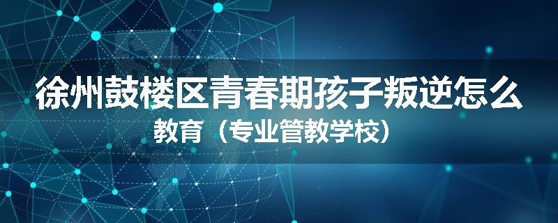 徐州鼓楼区青春期孩子叛逆怎么教育（专业管教学校）