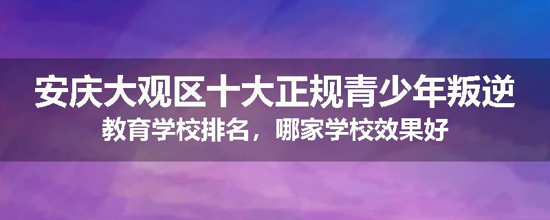 安庆大观区十大正规青少年叛逆教育学校排名，哪家学校效果好