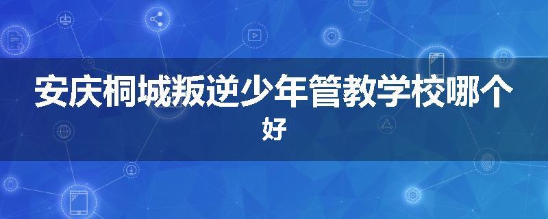 安庆桐城叛逆少年管教学校哪个好