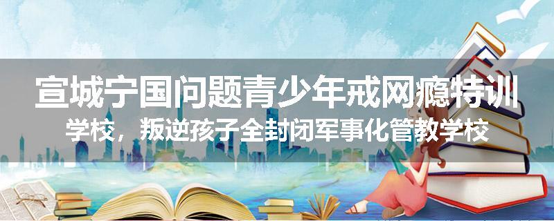 宣城宁国问题青少年戒网瘾特训学校，叛逆孩子全封闭军事化管教学校
