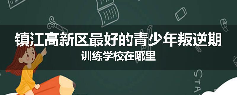 镇江高新区最好的青少年叛逆期训练学校在哪里