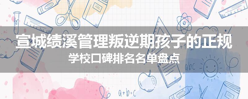 宣城绩溪管理叛逆期孩子的正规学校口碑排名名单盘点