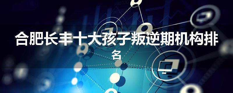 合肥长丰十大孩子叛逆期机构排名