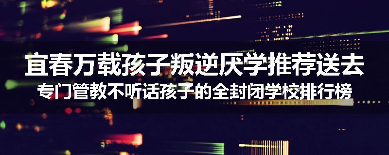 宜春万载孩子叛逆厌学推荐送去专门管教不听话孩子的全封闭学校排行榜（实时/沟通）