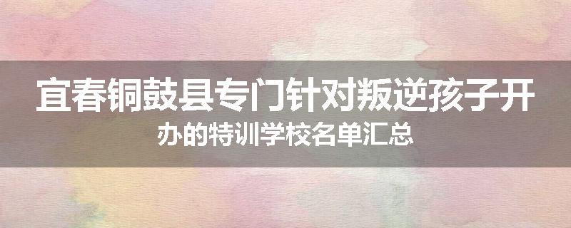宜春铜鼓县专门针对叛逆孩子开办的特训学校名单汇总