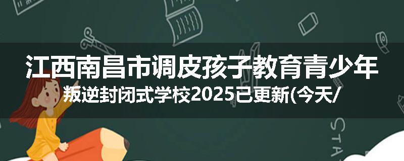 江西南昌市调皮孩子教育青少年叛逆封闭式学校2025已更新(今天/推荐)