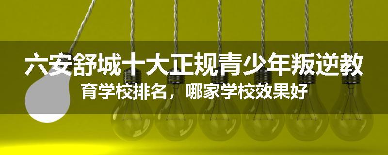 六安舒城十大正规青少年叛逆教育学校排名，哪家学校效果好