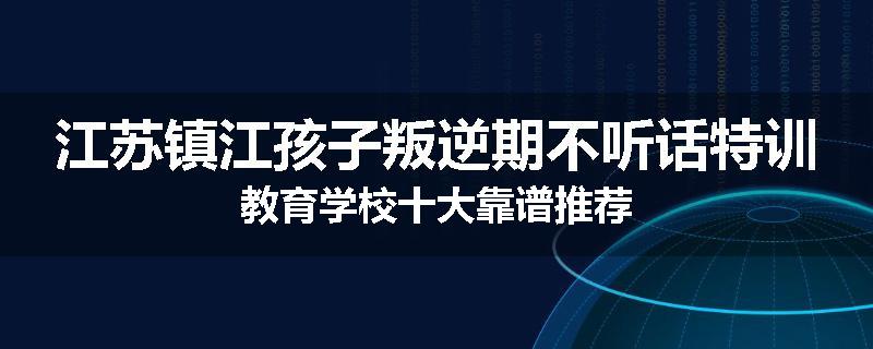 江苏镇江孩子叛逆期不听话特训教育学校十大靠谱推荐