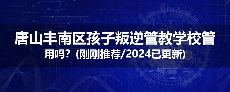 唐山丰南区孩子叛逆管教学校管用吗？(刚刚推荐/2024已更新)
