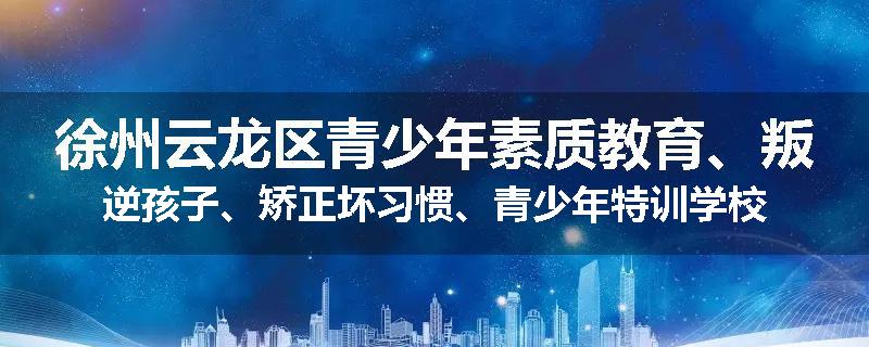 徐州云龙区青少年素质教育、叛逆孩子、矫正坏习惯、青少年特训学校