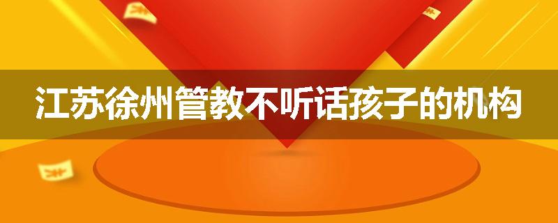 江苏徐州管教不听话孩子的机构
