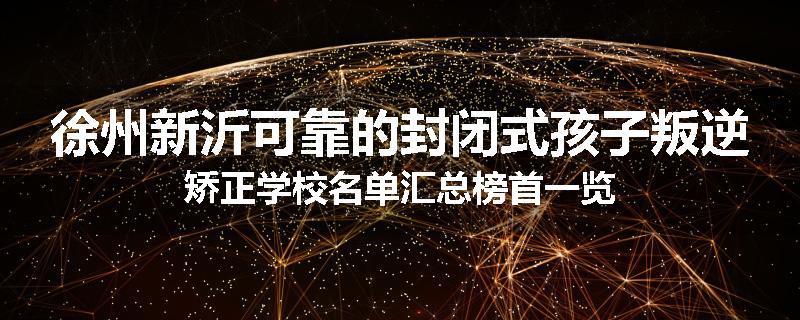 徐州新沂可靠的封闭式孩子叛逆矫正学校名单汇总榜首一览