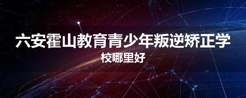 六安霍山教育青少年叛逆矫正学校哪里好