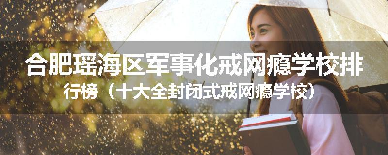 合肥瑶海区军事化戒网瘾学校排行榜（十大全封闭式戒网瘾学校）