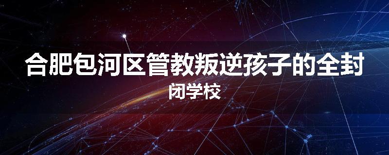 合肥包河区管教叛逆孩子的全封闭学校