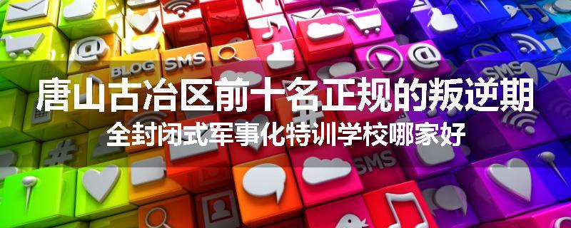 唐山古冶区前十名正规的叛逆期全封闭式军事化特训学校哪家好