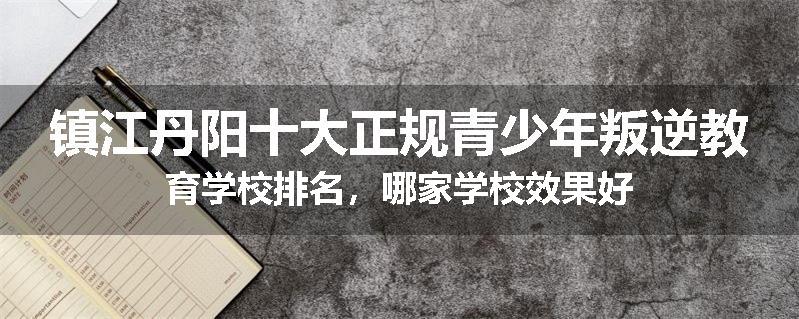 镇江丹阳十大正规青少年叛逆教育学校排名，哪家学校效果好