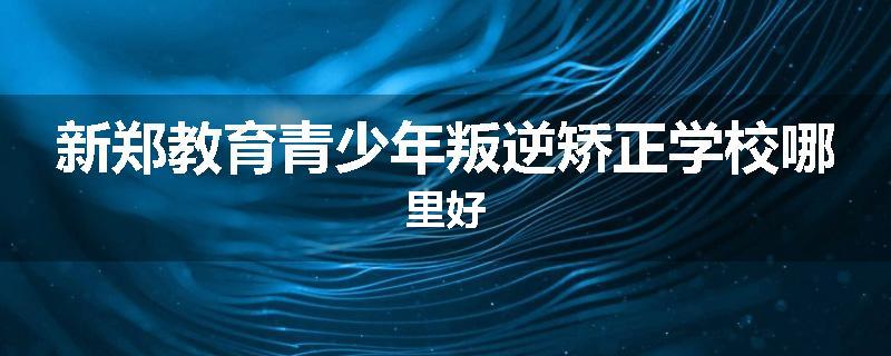 新郑教育青少年叛逆矫正学校哪里好