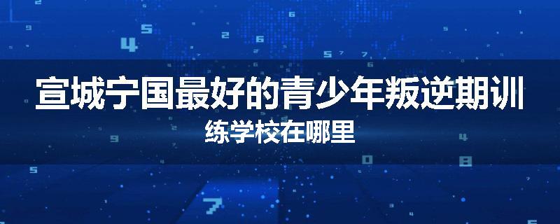 宣城宁国最好的青少年叛逆期训练学校在哪里