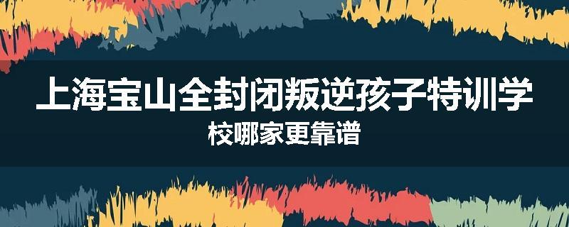 上海宝山全封闭叛逆孩子特训学校哪家更靠谱
