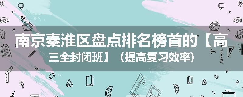 南京秦淮区盘点排名榜首的【高三全封闭班】（提高复习效率)