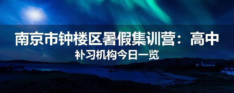 南京市钟楼区暑假集训营：高中补习机构今日一览