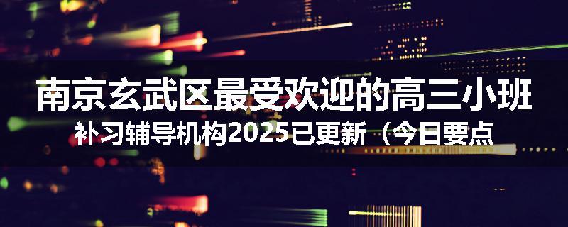 南京玄武区最受欢迎的高三小班补习辅导机构2025已更新（今日要点）