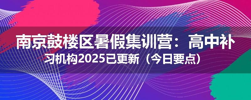 南京鼓楼区暑假集训营：高中补习机构2025已更新（今日要点）