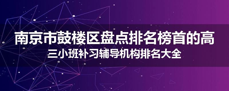 南京市鼓楼区盘点排名榜首的高三小班补习辅导机构排名大全