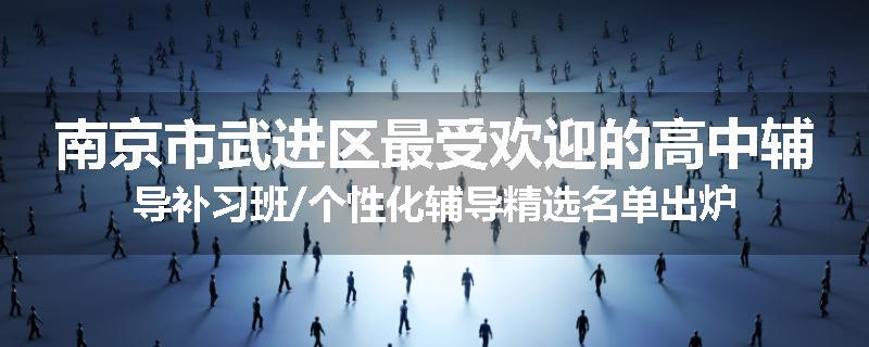 南京市武进区最受欢迎的高中辅导补习班/个性化辅导精选名单出炉