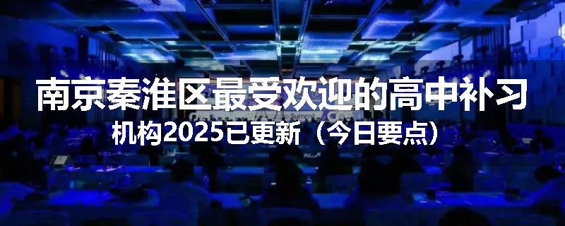 南京秦淮区最受欢迎的高中补习机构2025已更新（今日要点）