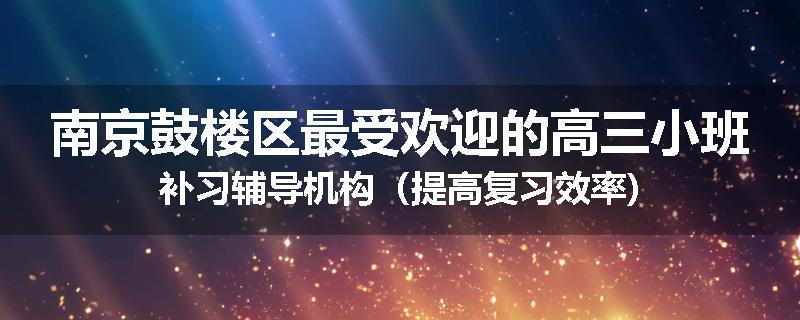 南京鼓楼区最受欢迎的高三小班补习辅导机构（提高复习效率)