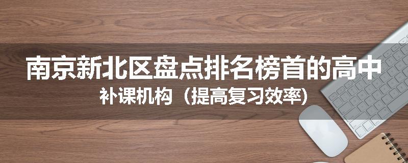 南京新北区盘点排名榜首的高中补课机构（提高复习效率)