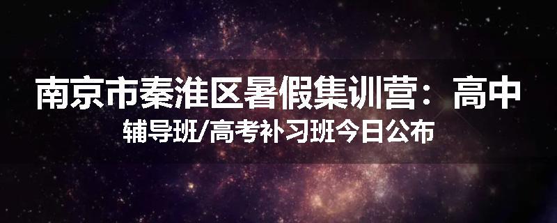 南京市秦淮区暑假集训营：高中辅导班/高考补习班今日公布
