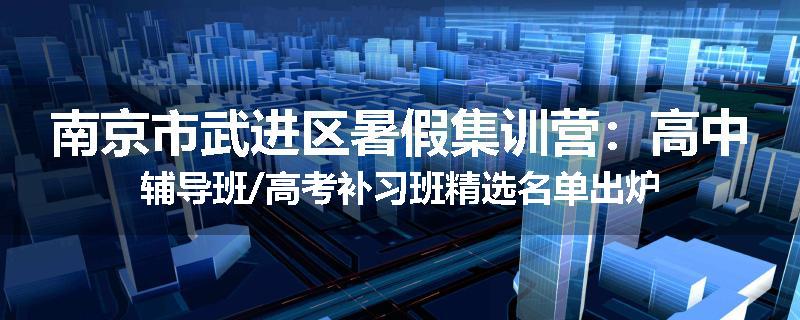 南京市武进区暑假集训营：高中辅导班/高考补习班精选名单出炉