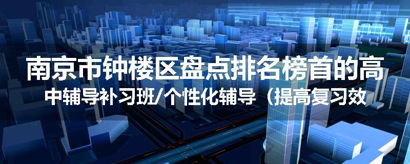 南京市钟楼区盘点排名榜首的高中辅导补习班/个性化辅导（提高复习效率)