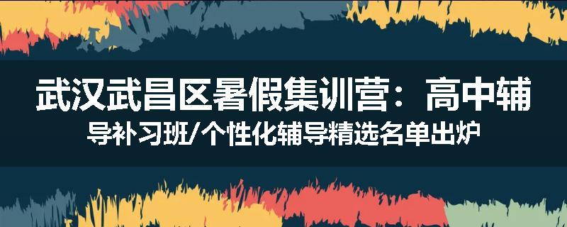 武汉武昌区暑假集训营：高中辅导补习班/个性化辅导精选名单出炉