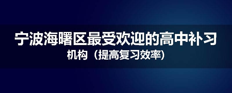 宁波海曙区最受欢迎的高中补习机构（提高复习效率)